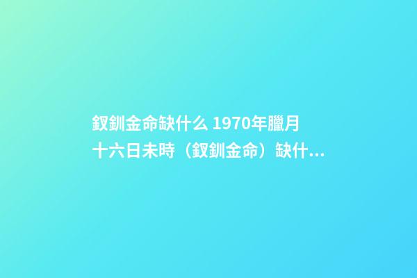 釵釧金命缺什么 1970年臘月十六日未時（釵釧金命）缺什么-第1張-觀點-玄機派